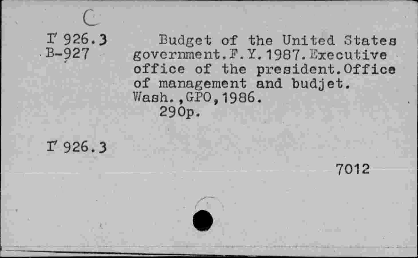 ﻿c r 926.3 B~927
Budget of the United States government.F.Y.1987.Executive office of the president.Office of management and budjet. Wash.,GBO,1986.
29 Op.
F 926.3
7M O
| V I4-